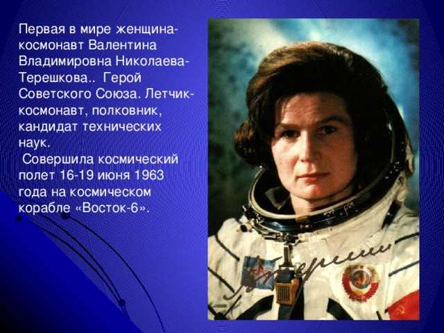 Первая в мире женщина-космонавт Валентина Владимировна Николаева-Терешкова.. Герой Советского Союза. Летчик-космонавт, полковник, кандидат технических наук.  Совершила космический полет 16-19 июня 1963 года на космическом корабле «Восток-6». 