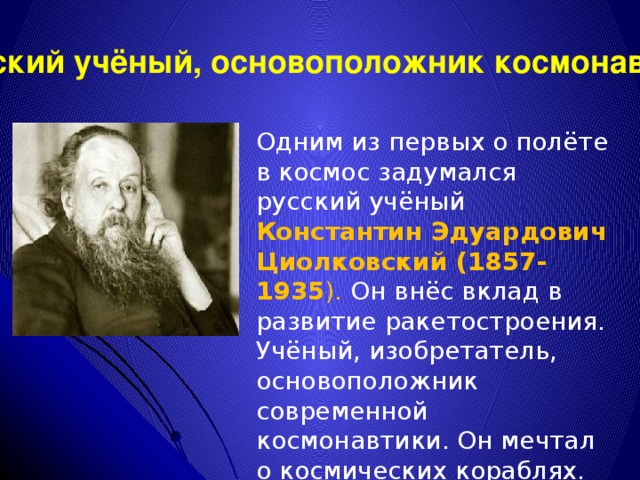 Русский учёный, основоположник космонавтики Одним из первых о полёте в космос задумался русский учёный Константин Эдуардович Циолковский (1857-1935 ). Он внёс вклад в развитие ракетостроения. Учёный, изобретатель, основоположник современной космонавтики. Он мечтал о космических кораблях.  