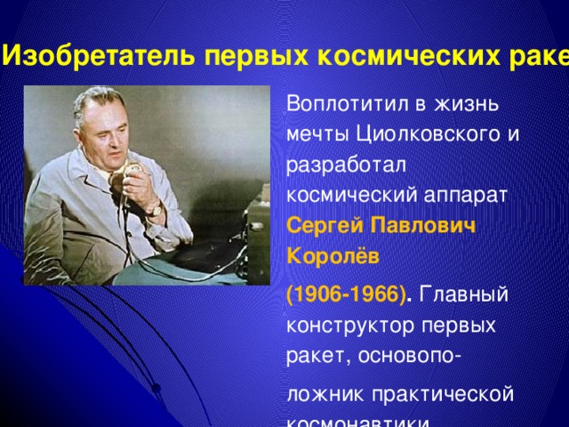Изобретатель первых космических ракет Воплотитил в жизнь мечты Циолковского и разработал космический аппарат Сергей Павлович Королёв (1906-1966) . Главный конструктор первых ракет, основопо- ложник практической космонавтики . 