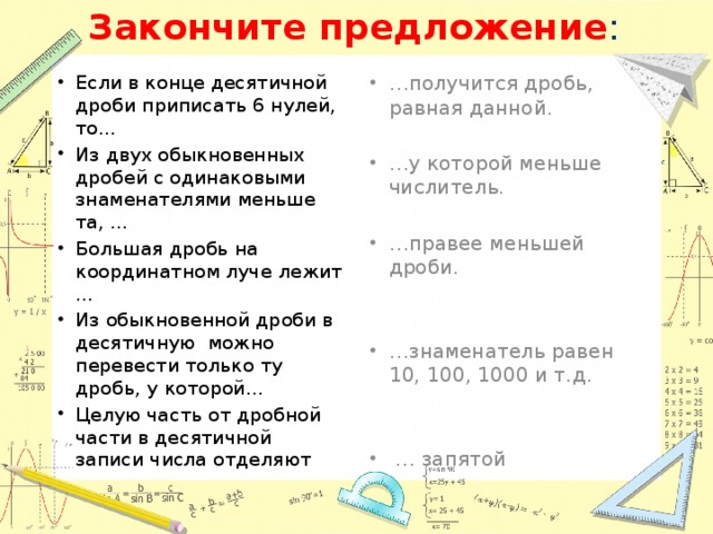 Закончите предложение : Если в конце десятичной дроби приписать 6 нулей, то… Из двух обыкновенных дробей с одинаковыми знаменателями меньше та, … Большая дробь на координатном луче лежит … Из обыкновенной дроби в десятичную можно перевести только ту дробь, у которой… Целую часть от дробной части в десятичной записи числа отделяют … получится дробь, равная данной. … у которой меньше числитель. … правее меньшей дроби. … знаменатель равен 10, 100, 1000 и т.д. … запятой 