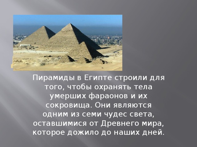 Для чего Пирамиды в Египте строили для того, чтобы охранять тела умерших фараонов и их сокровища. Они являются одним из семи чудес света, оставшимися от Древнего мира, которое дожило до наших дней. 