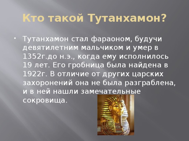 Кто такой Тутанхамон? Тутанхамон стал фараоном, будучи девятилетним мальчиком и умер в 1352г.до н.э., когда ему исполнилось 19 лет. Его гробница была найдена в 1922г. В отличие от других царских захоронений она не была разграблена, и в ней нашли замечательные сокровища. 