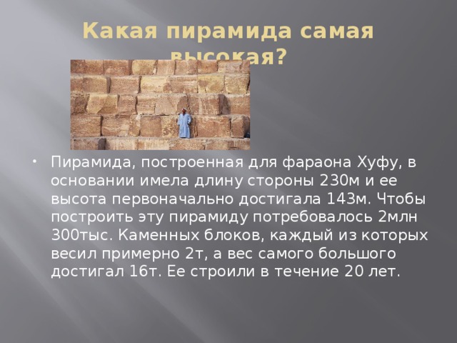 Какая пирамида самая высокая? Пирамида, построенная для фараона Хуфу, в основании имела длину стороны 230м и ее высота первоначально достигала 143м. Чтобы построить эту пирамиду потребовалось 2млн 300тыс. Каменных блоков, каждый из которых весил примерно 2т, а вес самого большого достигал 16т. Ее строили в течение 20 лет. 