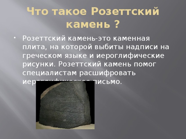 Что такое Розеттский камень ? Розеттский камень-это каменная плита, на которой выбиты надписи на греческом языке и иероглифические рисунки. Розеттский камень помог специалистам расшифровать иероглифическое письмо. 