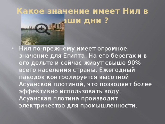 Какое значение имеет Нил в наши дни ? Нил по-прежнему имеет огромное значение для Египта. На его берегах и в его дельте и сейчас живут свыше 90% всего населения страны. Ежегодный паводок контролируется высотной Асуанской плотиной, что позволяет более эффективно использовать воду. Асуанская плотина производит электричество для промышленности. 