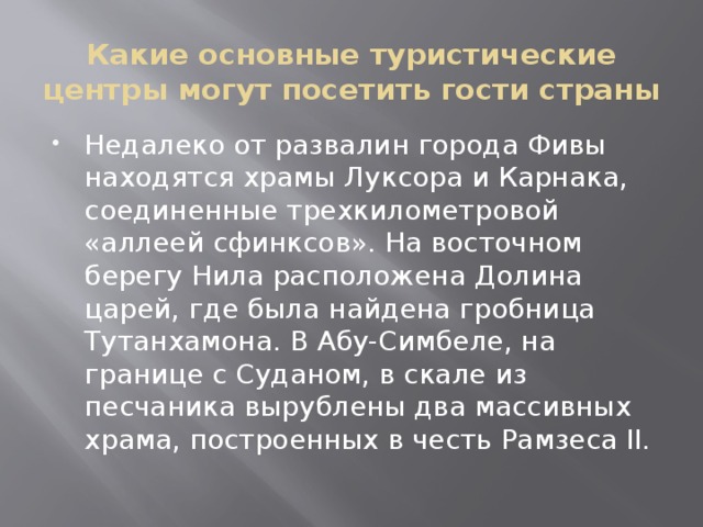 Какие основные туристические центры могут посетить гости страны Недалеко от развалин города Фивы находятся храмы Луксора и Карнака, соединенные трехкилометровой «аллеей сфинксов». На восточном берегу Нила расположена Долина царей, где была найдена гробница Тутанхамона. В Абу-Симбеле, на границе с Суданом, в скале из песчаника вырублены два массивных храма, построенных в честь Рамзеса II. 