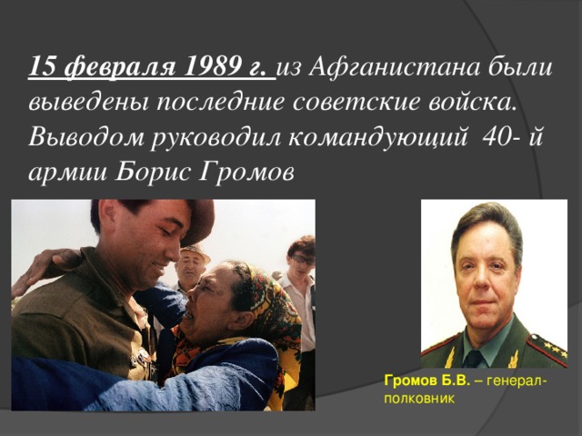 15 февраля 1989 г. из Афганистана были выведены последние советские войска. Выводом руководил командующий 40- й армии Борис Громов Громов Б.В. – генерал-полковник 