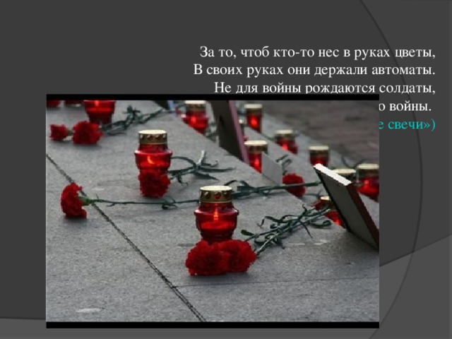 За то, чтоб кто-то нес в руках цветы,  В своих руках они держали автоматы.  Не для войны рождаются солдаты,  А для того, чтоб не было войны.  ( песня «Зажгите свечи»)      