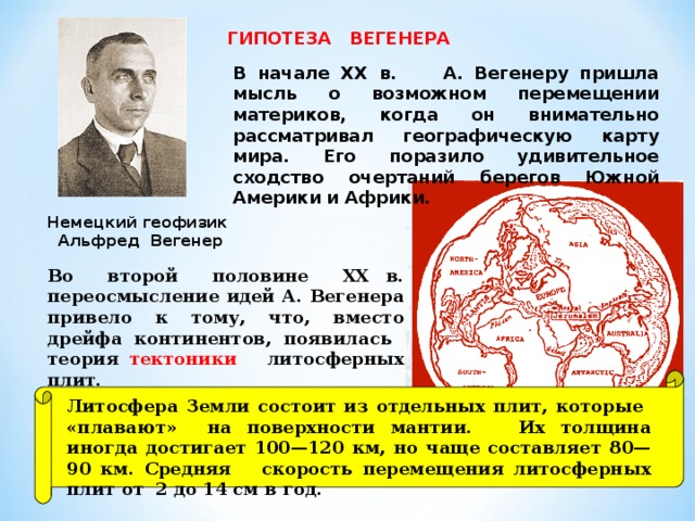 ГИПОТЕЗА ВЕГЕНЕРА В начале XX в. А. Вегенеру пришла мысль о возможном перемещении материков, когда он внимательно рассматривал географическую карту мира. Его поразило удивительное сходство очертаний берегов Южной Америки и Африки. Немецкий геофизик  Альфред Вегенер Во второй половине ХХ в. переосмысление идей А. Вегенера привело к тому, что, вместо дрейфа континентов, появилась теория тектоники литосферных плит. Литосфера Земли состоит из отдельных плит, которые «плавают» на поверхности мантии. Их толщина иногда достигает 100—120 км, но чаще составляет 80—90 км. Средняя скорость перемещения литосферных плит от 2 до 14 см в год.  