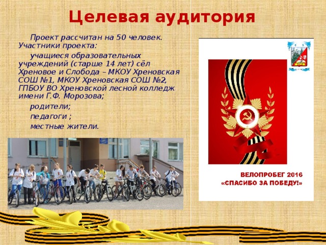 Целевая аудитория Проект рассчитан на 50 человек. Участники проекта: учащиеся образовательных учреждений (старше 14 лет) сёл Хреновое и Слобода – МКОУ Хреновская СОШ №1, МКОУ Хреновская СОШ №2, ГПБОУ ВО Хреновской лесной колледж имени Г.Ф. Морозова; родители; педагоги ; местные жители. 