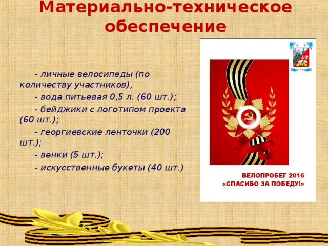 Материально-техническое обеспечение - личные велосипеды (по количеству участников), - вода питьевая 0,5 л. (60 шт.); - бейджики с логотипом проекта (60 шт.); - георгиевские ленточки (200 шт.); - венки (5 шт.); - искусственные букеты (40 шт.) 