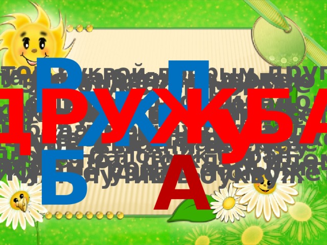 Р Д С этой буквой-добрым другом- Долгою дорогой в дом День за днём назло недугам Даже под дождём идём. Эта буква бодрым шагом Утром на траве росою Эта буква заблестит, В бой идёт под барабан, А под вечер на крылечке И бодает букву буква, Словно баловник баран Рядом громко зарычит ДРУЖБА Эта буква на морозе Как оса ужалить может. Ну, а в мае на берёзе Жук её узнать поможет Ж Эту букву паровоз На трубе своей привёз. Губы вытяни в трубу И получишь букву… У Буква эта знаменита- Стоит в начале алфавита. Б А 