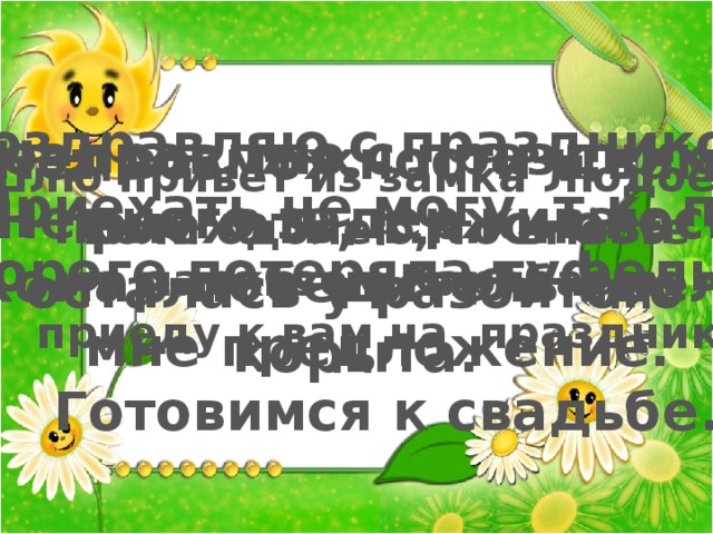 Поздравляю с праздником! Приехать не могу, т.к. по дороге потеряла туфельку Поздравляю с праздником! Немного задерживаюсь. Комар-победитель сделал мне предложение. Готовимся к свадьбе. Нет возможности к вам  приехать, т.к. снова осталась у разбитого корыта. Шлю привет из замка Людоеда. Если одолею, то вместе с маркизом Карабасом приеду к вам на праздник. 