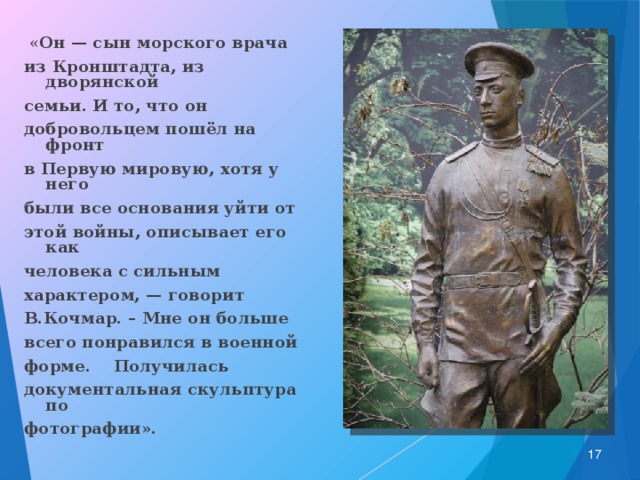  « Он — сын морского врача из Кронштадта, из дворянской семьи. И то, что он добровольцем пошёл на фронт в Первую мировую, хотя у него были все основания уйти от этой войны, описывает его как человека с сильным характером, — говорит В.Кочмар. – Мне он больше всего понравился в военной форме. Получилась документальная скульптура по фотографии».   