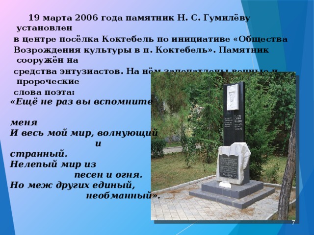   19 марта 2006 года памятник Н. С. Гумилёву установлен в центре посёлка Коктебель по инициативе «Общества Возрождения культуры в п. Коктебель». Памятник сооружён на средства энтузиастов. На нём запечатлены вечные и пророческие слова поэта:  «Ещё не раз вы вспомните  меня И весь мой мир, волнующий  и странный. Нелепый мир из  песен и огня. Но меж других единый,  необманный».  