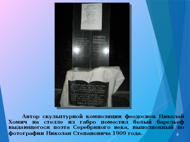  Автор скульптурной композиции феодосиец Николай Хомич на стелле из габро поместил белый барельеф выдающегося поэта Серебряного века, выполненный по фотографии Николая Степановича 1909 года .  