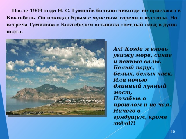  После 1909 года Н. С. Гумилёв больше никогда не приезжал в Коктебель. Он покидал Крым с чувством горечи и пустоты. Но встреча Гумилёва с Коктебелем оставила светлый след в душе поэта.  Ах! Когда я вновь увижу море, синие и пенные валы. Белый парус, белых, белых чаек. Или ночью длинный лунный мост, Позабыв о прошлом и не чая. Ничего в грядущем, кроме звёзд?!  