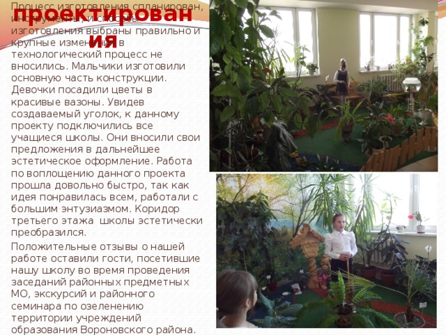  Оценка проектирования При работе над проектом была четко сформулирована задача. Процесс изготовления спланирован, инструменты, и способы изготовления выбраны правильно и крупные изменения в технологический процесс не вносились. Мальчики изготовили основную часть конструкции. Девочки посадили цветы в красивые вазоны. Увидев создаваемый уголок, к данному проекту подключились все учащиеся школы. Они вносили свои предложения в дальнейшее эстетическое оформление. Работа по воплощению данного проекта прошла довольно быстро, так как идея понравилась всем, работали с большим энтузиазмом. Коридор третьего этажа школы эстетически преобразился. Положительные отзывы о нашей работе оставили гости, посетившие нашу школу во время проведения заседаний районных предметных МО, экскурсий и районного семинара по озеленению территории учреждений образования Вороновского района. 