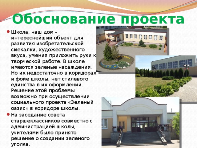 Обоснование проекта Школа, наш дом – интереснейший объект для развития изобретательской смекалки, художественного вкуса, умения приложить руки к творческой работе. В школе имеются зеленые насаждения. Но их недостаточно в коридорах и фойе школы, нет стилевого единства в их оформлении. Решение этой проблемы возможно при осуществлении социального проекта «Зеленый оазис» в коридоре школы. На заседание совета старшеклассников совместно с администрацией школы, учителями было принято решение о создании зеленого уголка. 