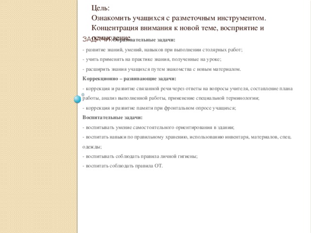 Цель: Ознакомить учащихся с разметочным инструментом. Концентрация внимания к новой теме, восприятие и осмысление Задачи: Образовательные задачи:  - развитие знаний, умений, навыков при выполнении столярных работ;  - учить применять на практике знания, полученные на уроке;  - расширить знания учащихся путем знакомства с новым материалом.  Коррекционно – развивающие задачи:  - коррекция и развитие связанной речи через ответы на вопросы учителя, составление плана работы, анализ выполненной работы, применение специальной терминологии;  - коррекция и развитие памяти при фронтальном опросе учащихся;  Воспитательные задачи:  - воспитывать умение самостоятельного ориентирования в здании;  - воспитать навыки по правильному хранению, использованию инвентаря, материалов, спец. одежды;  - воспитывать соблюдать правила личной гигиены;  - воспитать соблюдать правила ОТ.     