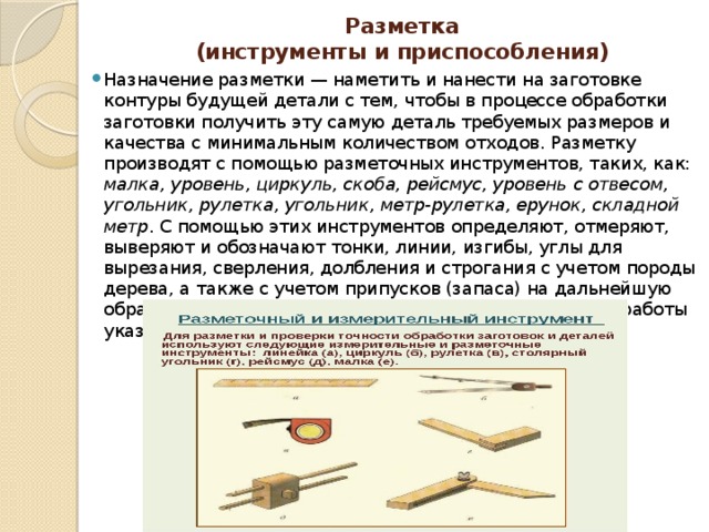 Разметка  (инструменты и приспособления)   Назначение разметки — наметить и нанести на заготовке контуры будущей детали с тем, чтобы в процессе обработки заготовки получить эту самую деталь требуемых размеров и качества с минимальным количеством отходов. Разметку производят с помощью разметочных инструментов, таких, как: малка, уровень, циркуль, скоба, рейсмус, уровень с отвесом, угольник, рулетка, угольник, метр-рулетка, ерунок, складной метр . С помощью этих инструментов определяют, отмеряют, выверяют и обозначают тонки, линии, изгибы, углы для вырезания, сверления, долбления и строгания с учетом породы дерева, а также с учетом припусков (запаса) на дальнейшую обработку. Познакомимся с устройством и принципами работы указанными инструментами 