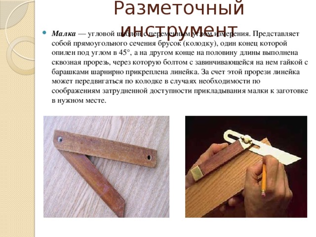 Разметочный инструмент Малка  — угловой шаблон с переменным углом измерения. Представляет собой прямоугольного сечения брусок (колодку), один конец которой опилен под углом в 45°, а на другом конце на половину длины выполнена сквозная прорезь, через которую болтом с завинчивающейся на нем гайкой с барашками шарнирно прикреплена линейка. За счет этой прорези линейка может передвигаться по колодке в случаях необходимости по соображениям затрудненной доступности прикладывания малки к заготовке в нужном месте. 