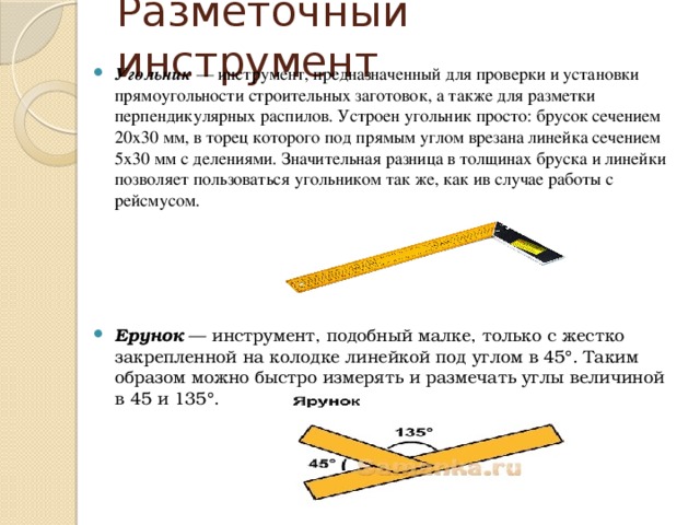 Разметочный инструмент Угольник  — инструмент, предназначенный для проверки и установки прямоугольности строительных заготовок, а также для разметки перпендикулярных распилов. Устроен угольник просто: брусок сечением 20х30 мм, в торец которого под прямым углом врезана линейка сечением 5x30 мм с делениями. Значительная разница в толщинах бруска и линейки позволяет пользоваться угольником так же, как ив случае работы с рейсмусом.      Ерунок  — инструмент, подобный малке, только с жестко закрепленной на колодке линейкой под углом в 45°. Таким образом можно быстро измерять и размечать углы величиной в 45 и 135°. 