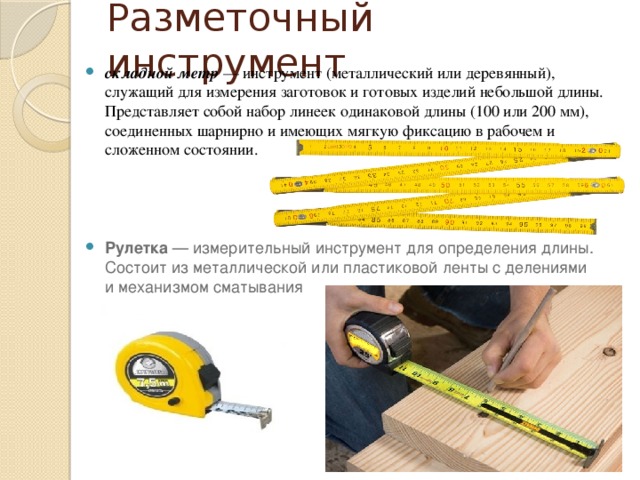 Разметочный инструмент складной метр  — инструмент (металлический или деревянный), служащий для измерения заготовок и готовых изделий небольшой длины. Представляет собой набор линеек одинаковой длины (100 или 200 мм), соединенных шарнирно и имеющих мягкую фиксацию в рабочем и сложенном состоянии. Рулетка  — измерительный инструмент для определения длины. Состоит из металлической или пластиковой ленты с делениями и механизмом сматывания 