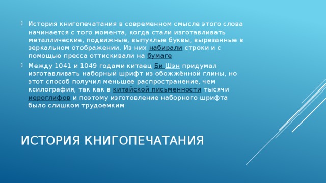 История книгопечатания в современном смысле этого слова начинается с того момента, когда стали изготавливать металлические, подвижные, выпуклые буквы, вырезанные в зеркальном отображении. Из них  набирали  строки и с помощью пресса оттискивали на  бумаге Между 1041 и 1049 годами китаец  Би Шэн  придумал изготавливать наборный шрифт из обожжённой глины, но этот способ получил меньшее распространение, чем ксилография, так как в  китайской письменности  тысячи  иероглифов  и поэтому изготовление наборного шрифта было слишком трудоемким История книгопечатания 