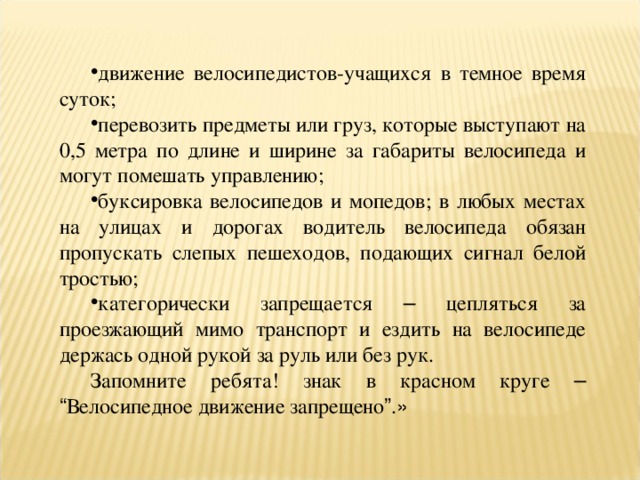 движение велосипедистов-учащихся в темное время суток; перевозить предметы или груз, которые выступают на 0,5 метра по длине и ширине за габариты велосипеда и могут помешать управлению; буксировка велосипедов и мопедов; в любых местах на улицах и дорогах водитель велосипеда обязан пропускать слепых пешеходов, подающих сигнал белой тростью; категорически запрещается – цепляться за проезжающий мимо транспорт и ездить на велосипеде держась одной рукой за руль или без рук. Запомните ребята! знак в красном круге –  “ Велосипедное движение запрещено ” . » 