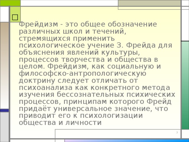  Фрейдизм - это общее обозначение различных школ и течений, стремящихся применить психологическое учение З. Фрейда для объяснения явлений культуры, процессов творчества и общества в целом. Фрейдизм, как социальную и философско-антропологическую доктрину следует отличать от психоанализа как конкретного метода изучения бессознательных психических процессов, принципам которого Фрейд придаёт универсальное значение, что приводит его к психологизации общества и личности 