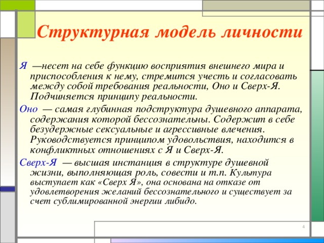 Структурная модель личности Я  —несет на себе функцию восприятия внешнего мира и приспособления к нему, стремится учесть и согласовать между собой требования реальности, Оно и Сверх-Я. Подчиняется принципу реальности. Оно  — самая глубинная подструктура душевного аппарата, содержания которой бессознательны. Содержит в себе безудержные сексуальные и агрессивные влечения. Руководствуется принципом удовольствия, находится в конфликтных отношениях с Я и Сверх-Я. Сверх-Я  — высшая инстанция в структуре душевной жизни, выполняющая роль, совести и т.п. Культура выступает как «Сверх Я», она основана на отказе от удовлетворения желаний бессознательного и существует за счет сублимированной энергии либидо. 