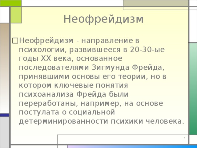 Неофрейдизм Неофрейдизм - направление в психологии, развившееся в 20-30-ые годы XX века, основанное последователями Зигмунда Фрейда, принявшими основы его теории, но в котором ключевые понятия психоанализа Фрейда были переработаны, например, на основе постулата о социальной детерминированности психики человека. 