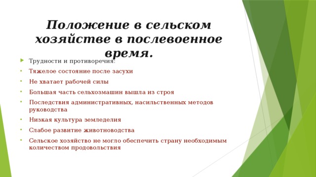 Положение в сельском хозяйстве в послевоенное время. Трудности и противоречия: Тяжелое состояние после засухи Не хватает рабочей силы Большая часть сельхозмашин вышла из строя Последствия административных, насильственных методов руководства Низкая культура земледелия Слабое развитие животноводства Сельское хозяйство не могло обеспечить страну необходимым количеством продовольствия 