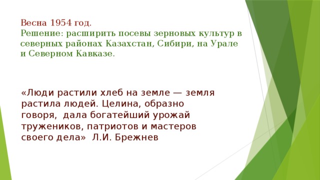 Весна 1954 год.  Решение: расширить посевы зерновых культур в северных районах Казахстан, Сибири, на Урале и Северном Кавказе.   «Люди растили хлеб на земле — земля растила людей. Целина, образно говоря,  дала богатейший урожай тружеников, патриотов и мастеров своего дела»  Л.И. Брежнев   