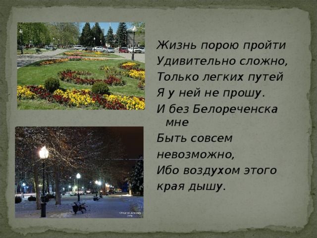 Жизнь порою пройти Удивительно сложно, Только легких путей Я у ней не прошу. И без Белореченска мне Быть совсем невозможно, Ибо воздухом этого края дышу.