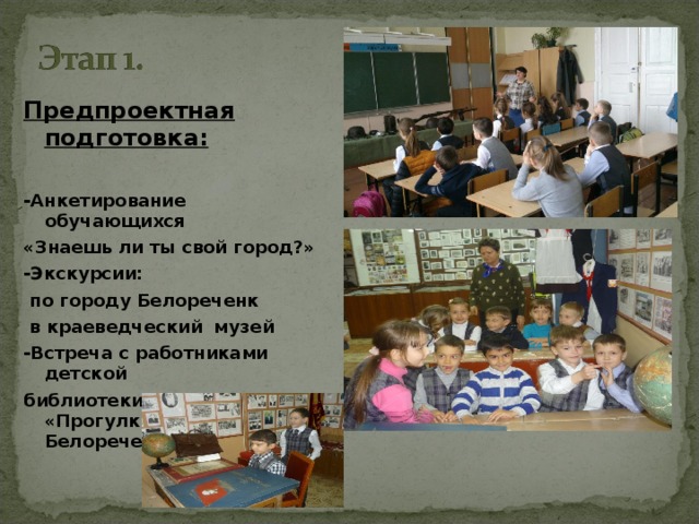 Предпроектная подготовка: -Анкетирование обучающихся «Знаешь ли ты свой город?» -Экскурсии:  по городу Белореченк  в краеведческий музей -Встреча с работниками детской библиотеки. Беседа «Прогулки по Белореченску»