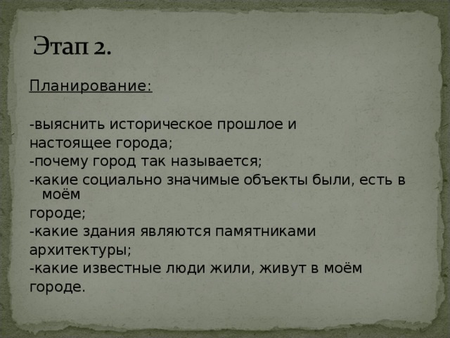 Планирование:  -в ыяснить историческое прошлое и настоящее города ; -почему город так называется; -какие социально значимые объекты были, есть в моём городе; -какие здания являются памятниками архитектуры; -какие известные люди жили, живут в моём городе.