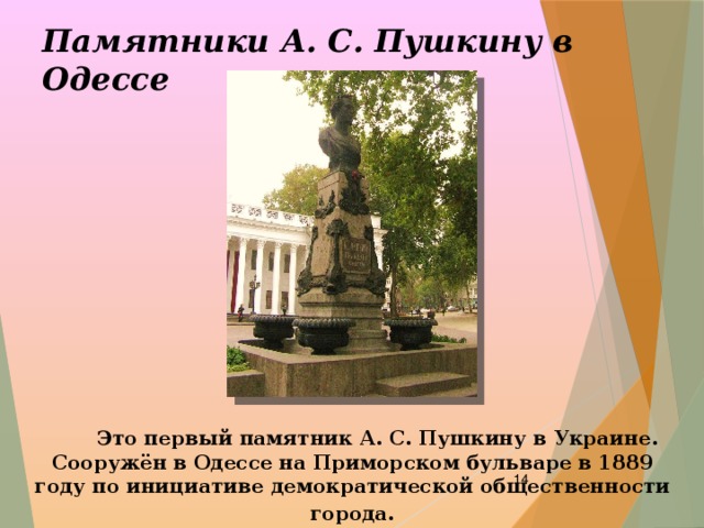 Памятники А. С. Пушкину в Одессе  Это первый памятник А. С. Пушкину в Украине. Сооружён в Одессе на Приморском бульваре в 1889 году по инициативе демократической общественности города .  