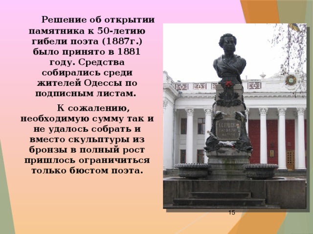  Решение об открытии памятника к 50-летию гибели поэта (1887г.) было принято в 1881 году. Средства собирались среди жителей Одессы по подписным листам.  К сожалению, необходимую сумму так и не удалось собрать и вместо скульптуры из бронзы в полный рост пришлось ограничиться только бюстом поэта.  