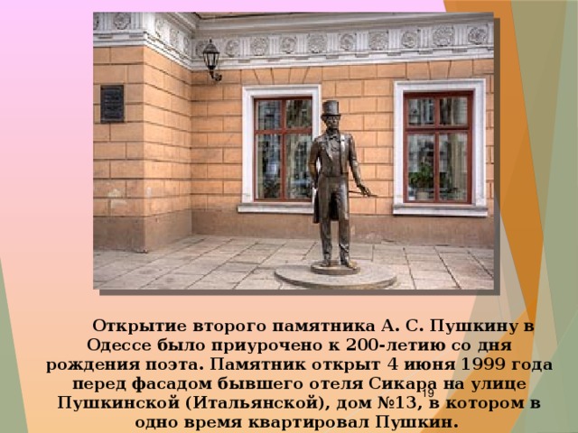  Открытие второго памятника А. С. Пушкину в Одессе было приурочено к 200-летию со дня рождения поэта. Памятник открыт 4 июня 1999 года перед фасадом бывшего отеля Сикара на улице Пушкинской (Итальянской), дом №13, в котором в одно время квартировал Пушкин.  