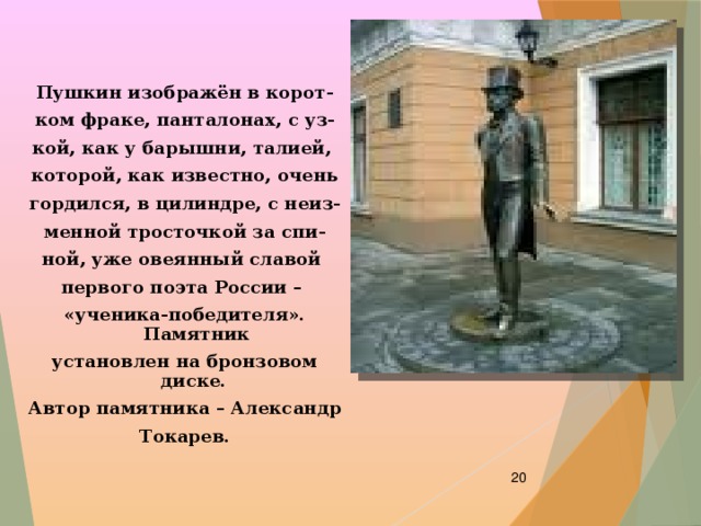 Пушкин изображён в корот- ком фраке, панталонах, с уз- кой, как у барышни, талией, которой, как известно, очень гордился, в цилиндре, с неиз- менной тросточкой за спи- ной, уже овеянный славой первого поэта России – «ученика-победителя». Памятник установлен на бронзовом диске. Автор памятника – Александр Токарев.  