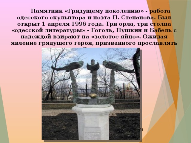  Памятник «Грядущему поколению» - работа одесского скульптора и поэта Н. Степанова. Был открыт 1 апреля 1996 года. Три орла, три столпа «одесской литературы» - Гоголь, Пушкин и Бабель с надеждой взирают на «золотое яйцо». Ожидая явление грядущего героя, призванного прославлять Одессу.  