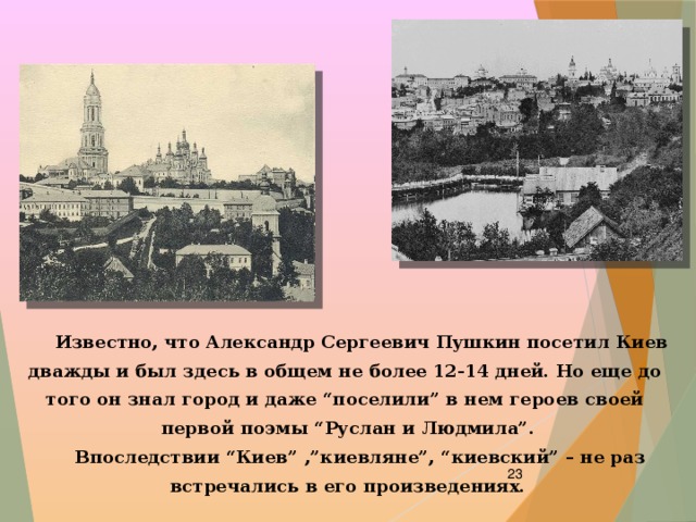  Известно, что Александр Сергеевич Пушкин посетил Киев дважды и был здесь в общем не более 12-14 дней. Но еще до того он знал город и даже “поселили” в нем героев своей первой поэмы “Руслан и Людмила”.  Впоследствии “Киев” ,”киевляне”, “киевский” – не раз встречались в его произведениях.    