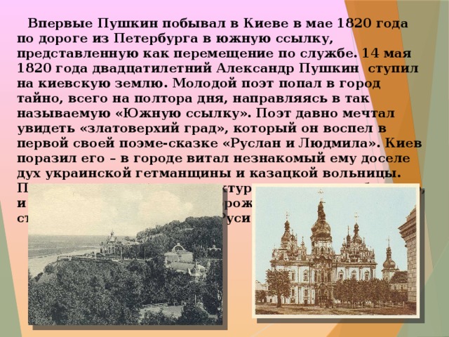  Впервые Пушкин побывал в Киеве в мае 1820 года по дороге из Петербурга в южную ссылку, представленную как перемещение по службе. 14 мая 1820 года двадцатилетний Александр Пушкин ступил на киевскую землю. Молодой поэт попал в город тайно, всего на полтора дня, направляясь в так называемую «Южную ссылку». Поэт давно мечтал увидеть «златоверхий град», который он воспел в первой своей поэме-сказке «Руслан и Людмила». Киев поразил его – в городе витал незнакомый ему доселе дух украинской гетманщины и казацкой вольницы. Пушкина удивили и архитектура украинского барокко, и патриархальные нравы горожан, и атмосфера стольного града Киевской Руси.  