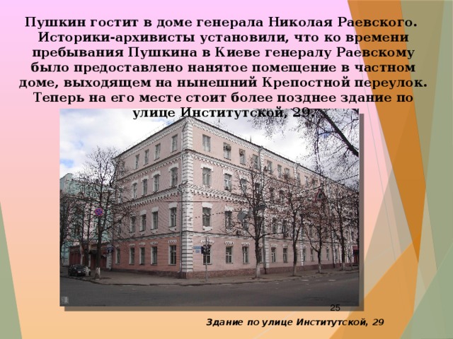 Пушкин гостит в доме генерала Николая Раевского. Историки-архивисты установили, что ко времени пребывания Пушкина в Киеве генералу Раевскому было предоставлено нанятое помещение в частном доме, выходящем на нынешний Крепостной переулок. Теперь на его месте стоит более позднее здание по улице Институтской, 29.  Здание по улице Институтской, 29 
