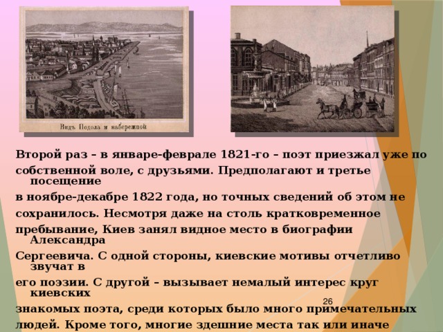 Второй раз – в январе-феврале 1821-го – поэт приезжал уже по собственной воле, с друзьями. Предполагают и третье посещение в ноябре-декабре 1822 года, но точных сведений об этом не сохранилось. Несмотря даже на столь кратковременное пребывание, Киев занял видное место в биографии Александра Сергеевича. С одной стороны, киевские мотивы отчетливо звучат в его поэзии. С другой – вызывает немалый интерес круг киевских знакомых поэта, среди которых было много примечательных людей. Кроме того, многие здешние места так или иначе связаны с пушкинским окружением.    