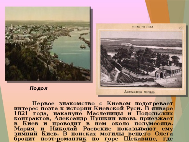 Подол  Первое знакомство с Киевом подогревает интерес поэта к истории Киевской Руси. В январе 1821 года, накануне Масленицы и Подольских контрактов, Александр Пушкин вновь приезжает в Киев и проводит в нем около полумесяца. Мария и Николай Раевские показывают ему зимний Киев. В поисках могилы вещего Олега бродит поэт-романтик по горе Щекавице, где задумывает «Песнь о Вещем Олеге».  