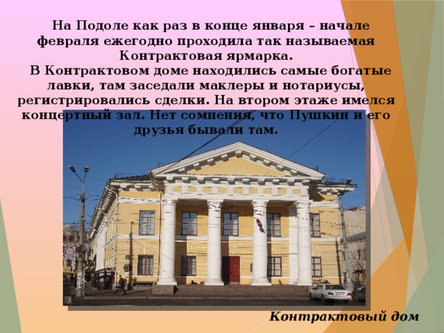  На Подоле как раз в конце января – начале февраля ежегодно проходила так называемая Контрактовая ярмарка.  В Контрактовом доме находились самые богатые лавки, там заседали маклеры и нотариусы, регистрировались сделки. На втором этаже имелся концертный зал. Нет сомнения, что Пушкин и его друзья бывали там.  Контрактовый дом 