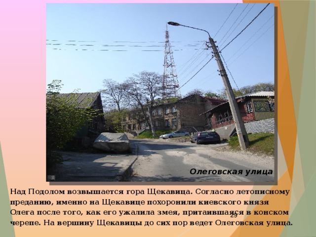 Олеговская улица Над Подолом возвышается гора Щекавица. Согласно летописному преданию, именно на Щекавице похоронили киевского князя Олега после того, как его ужалила змея, притаившаяся в конском черепе. На вершину Щекавицы до сих пор ведет Олеговская улица.  